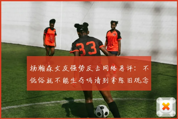 杨瀚森女友强势反击网络恶评：不低俗就不能生存吗请别拿陈旧观念来羞辱我们