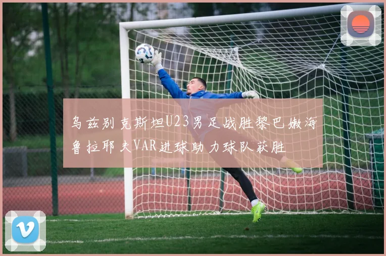 乌兹别克斯坦U23男足战胜黎巴嫩海鲁拉耶夫VAR进球助力球队获胜