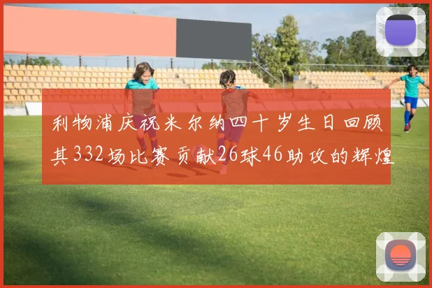利物浦庆祝米尔纳四十岁生日回顾其332场比赛贡献26球46助攻的辉煌历程