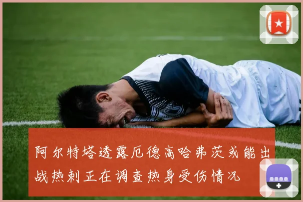 阿尔特塔透露厄德高哈弗茨或能出战热刺正在调查热身受伤情况