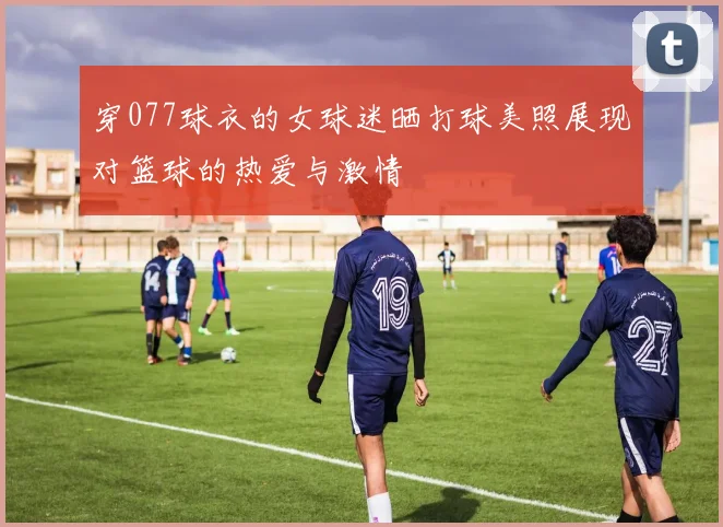 穿077球衣的女球迷晒打球美照展现对篮球的热爱与激情