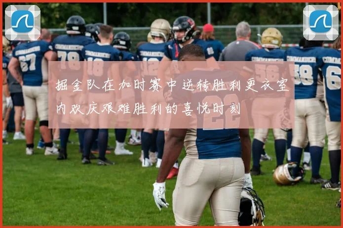 掘金队在加时赛中逆转胜利更衣室内欢庆艰难胜利的喜悦时刻