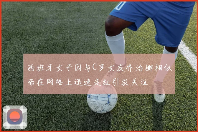 西班牙女子因与C罗女友乔治娜相似而在网络上迅速走红引发关注