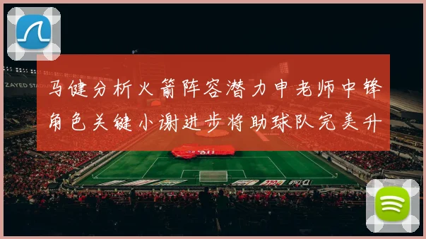 马健分析火箭阵容潜力申老师中锋角色关键小谢进步将助球队完美升级