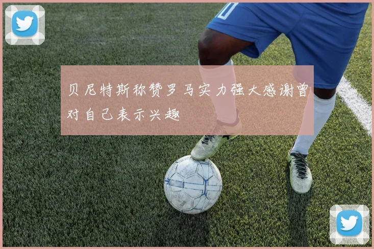 贝尼特斯称赞罗马实力强大感谢曾对自己表示兴趣