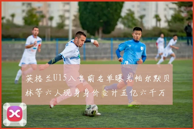 英格兰U15八年前名单曝光帕尔默贝林等六人现身身价合计五亿六千万