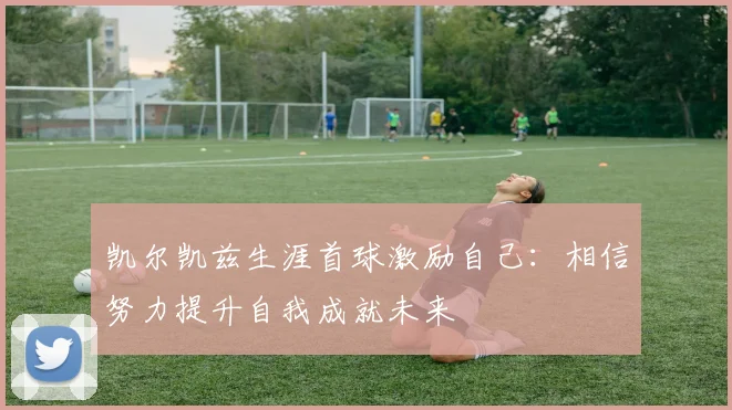 凯尔凯兹生涯首球激励自己：相信努力提升自我成就未来