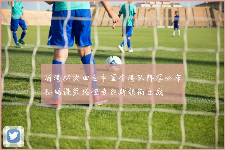 省港杯次回合中国香港队阵容公布孙铭谦梁诺恒劳烈斯领衔出战