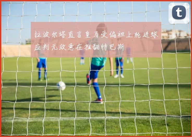 拉波尔塔直言皇马受偏袒上轮进球应判无效意在推翻特巴斯