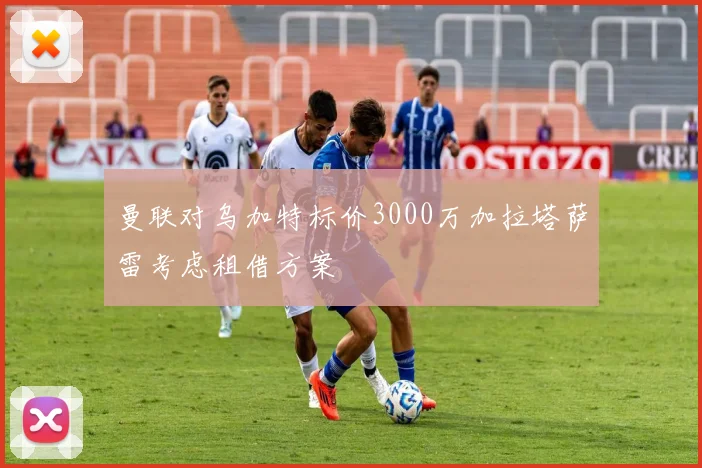 曼联对乌加特标价3000万加拉塔萨雷考虑租借方案