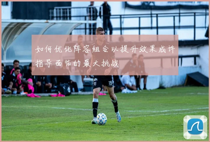 如何优化阵容组合以提升效果成许指导面临的最大挑战