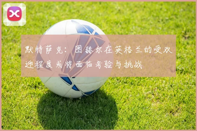 默特萨克：图赫尔在英格兰的受欢迎程度或将面临考验与挑战