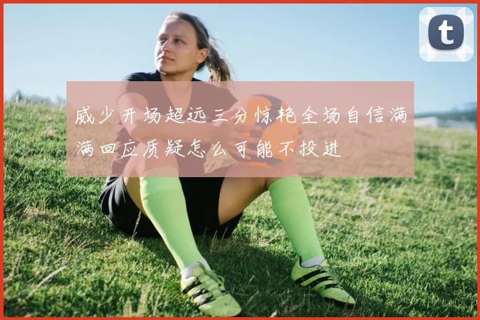 威少开场超远三分惊艳全场自信满满回应质疑怎么可能不投进