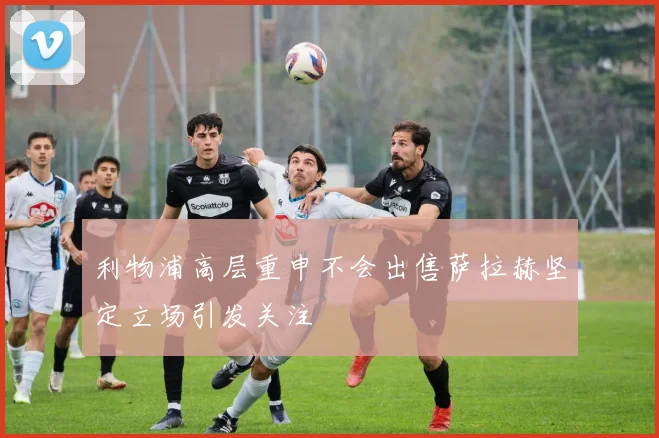 利物浦高层重申不会出售萨拉赫坚定立场引发关注
