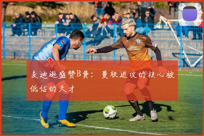 麦迪逊盛赞B费：曼联进攻的核心被低估的天才