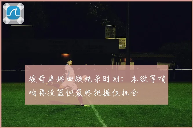 埃奇库姆回顾绝杀时刻：本欲等哨响再投篮但最终把握住机会