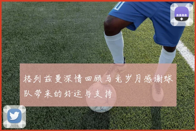 格列兹曼深情回顾马竞岁月感谢球队带来的好运与支持