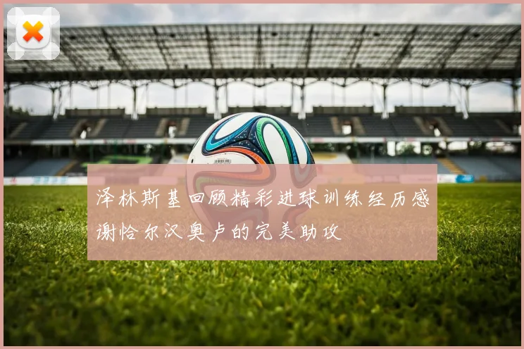 泽林斯基回顾精彩进球训练经历感谢恰尔汉奥卢的完美助攻