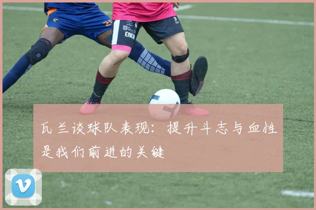 瓦兰谈球队表现：提升斗志与血性是我们前进的关键