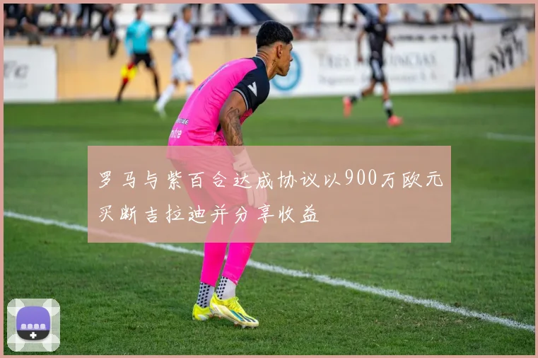 罗马与紫百合达成协议以900万欧元买断吉拉迪并分享收益