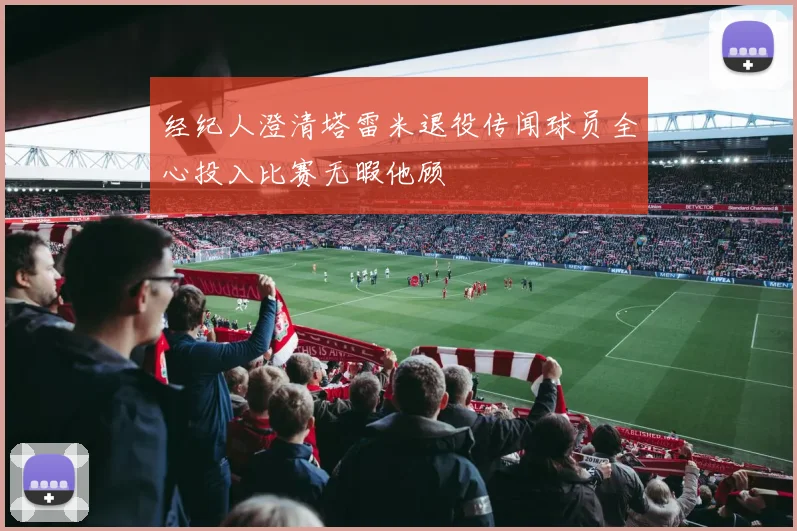经纪人澄清塔雷米退役传闻球员全心投入比赛无暇他顾