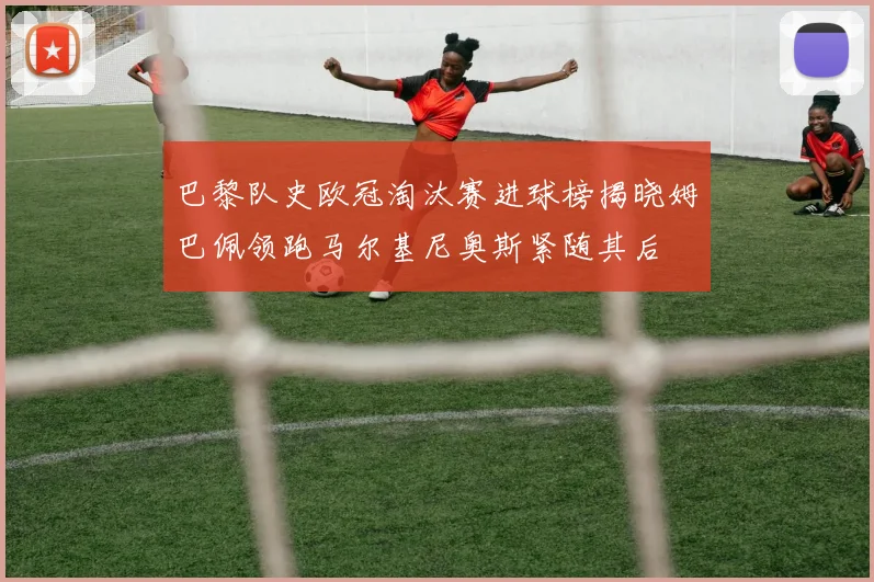 巴黎队史欧冠淘汰赛进球榜揭晓姆巴佩领跑马尔基尼奥斯紧随其后