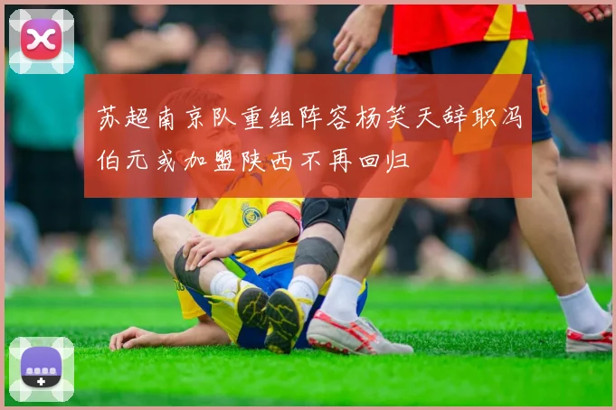 苏超南京队重组阵容杨笑天辞职冯伯元或加盟陕西不再回归