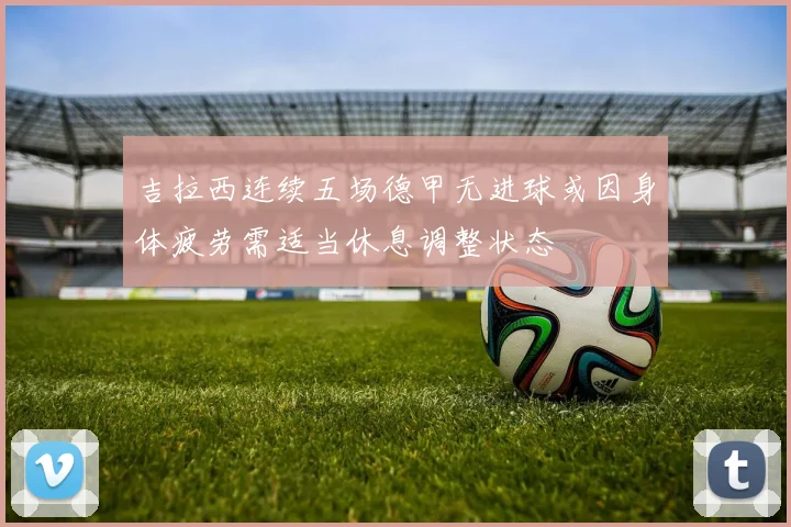 吉拉西连续五场德甲无进球或因身体疲劳需适当休息调整状态