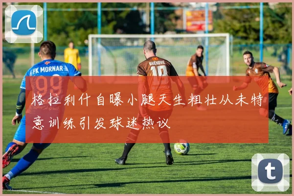 格拉利什自曝小腿天生粗壮从未特意训练引发球迷热议
