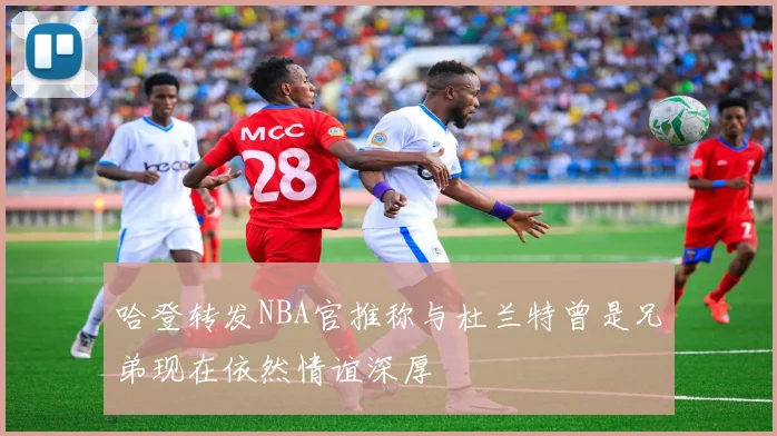 哈登转发NBA官推称与杜兰特曾是兄弟现在依然情谊深厚