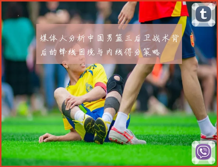 媒体人分析中国男篮三后卫战术背后的锋线困境与内线得分策略