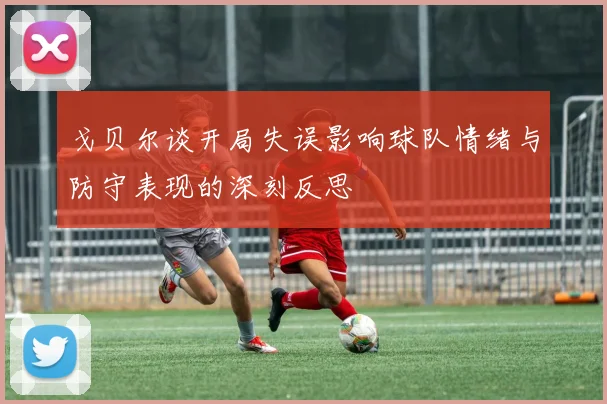 戈贝尔谈开局失误影响球队情绪与防守表现的深刻反思