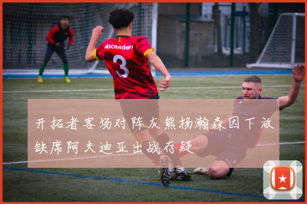 开拓者客场对阵灰熊杨瀚森因下放缺席阿夫迪亚出战存疑