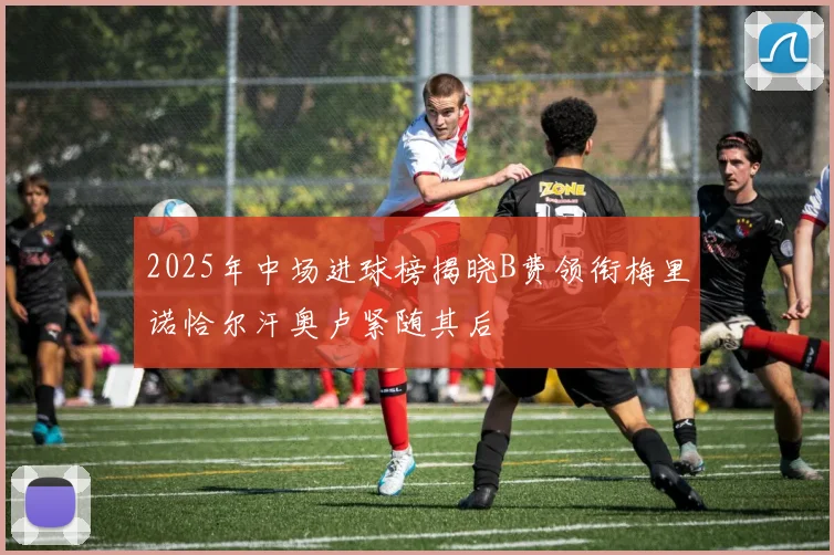 2025年中场进球榜揭晓B费领衔梅里诺恰尔汗奥卢紧随其后