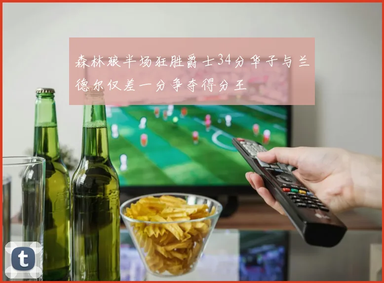 森林狼半场狂胜爵士34分华子与兰德尔仅差一分争夺得分王