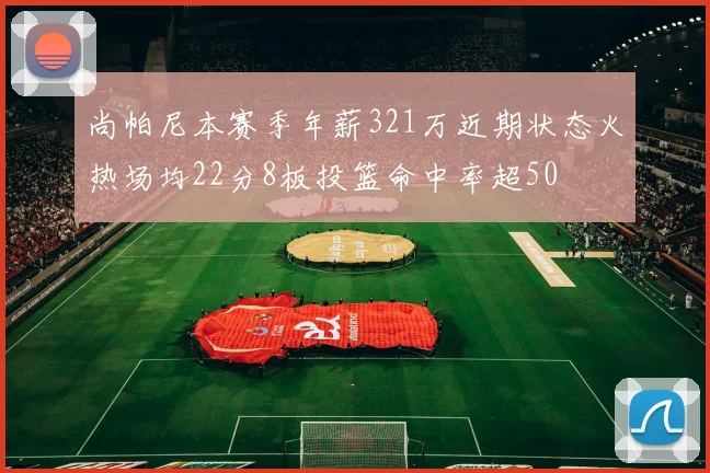 尚帕尼本赛季年薪321万近期状态火热场均22分8板投篮命中率超50