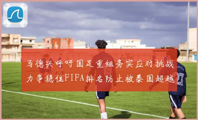 马德兴呼吁国足重组务实应对挑战力争稳住FIFA排名防止被泰国超越