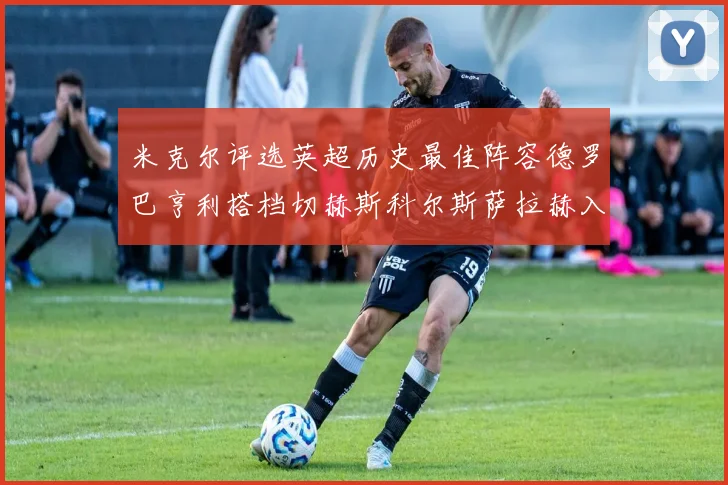 米克尔评选英超历史最佳阵容德罗巴亨利搭档切赫斯科尔斯萨拉赫入选