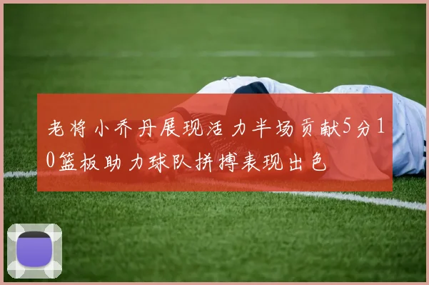老将小乔丹展现活力半场贡献5分10篮板助力球队拼搏表现出色