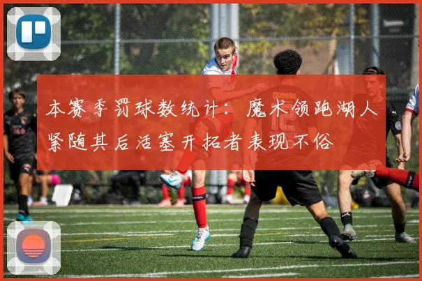 本赛季罚球数统计：魔术领跑湖人紧随其后活塞开拓者表现不俗