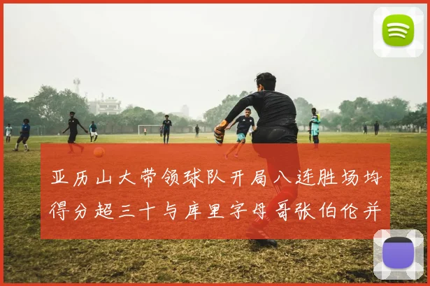 亚历山大带领球队开局八连胜场均得分超三十与库里字母哥张伯伦并肩争锋