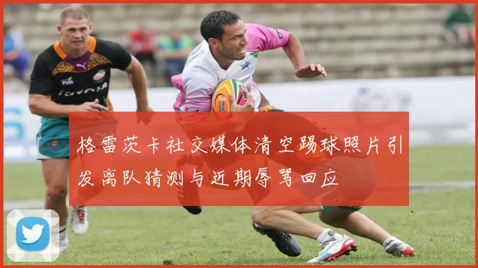 格雷茨卡社交媒体清空踢球照片引发离队猜测与近期辱骂回应